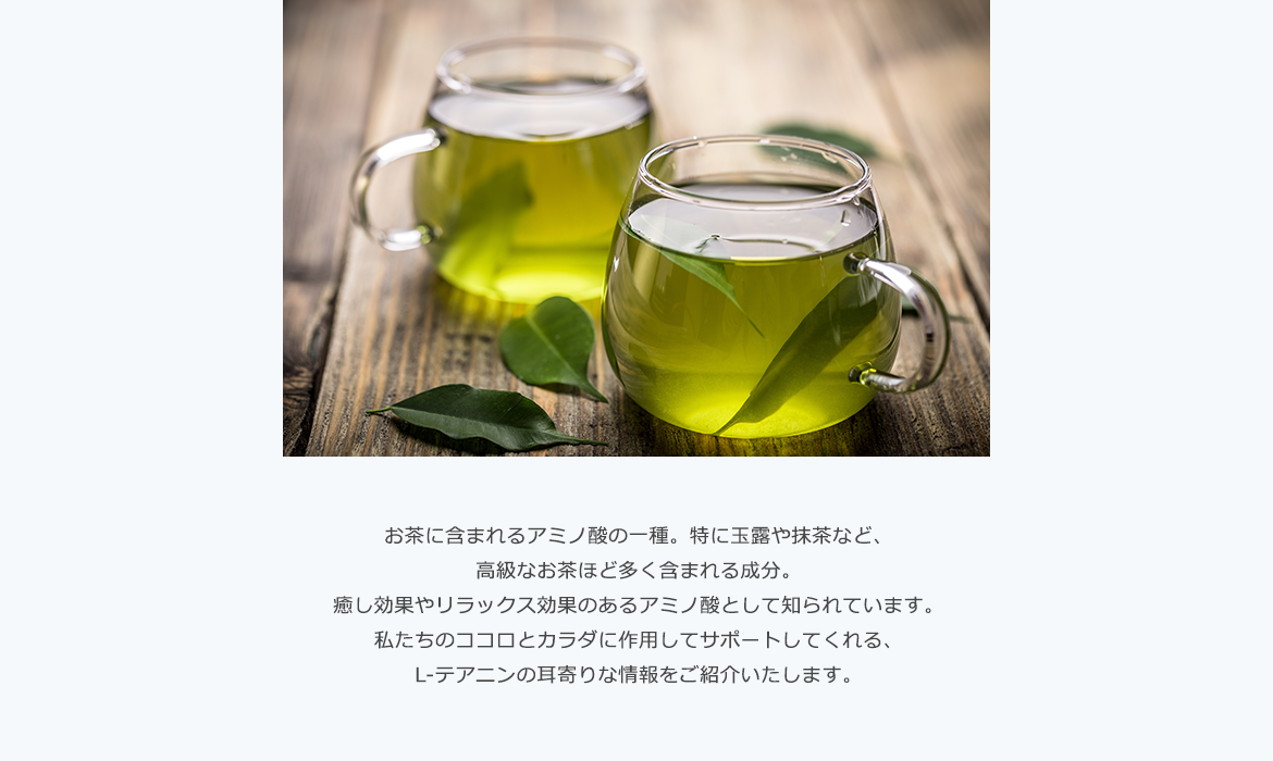 お茶に含まれるアミノ酸の一種。特に玉露や抹茶など、高級なお茶ほど多く含まれる成分。癒し効果やリラックス効果のあるアミノ酸として知られています。私たちのココロとカラダに作用してサポートしてくれる、L-テアニンの耳寄りな情報をご紹介いたします。