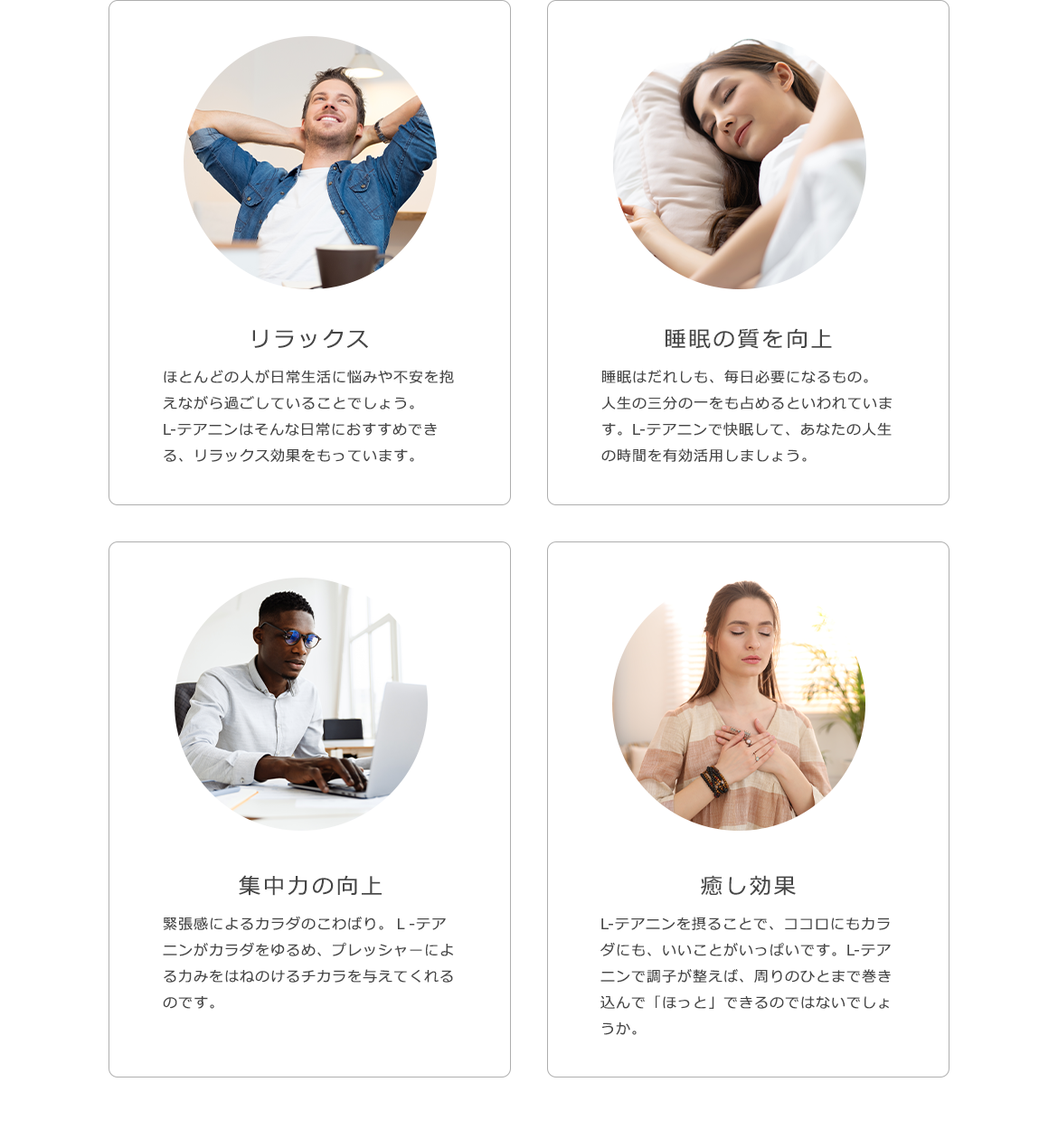 リラックス ほとんどの人が日常生活に悩みや不安を抱えながら過ごしていることでしょう。L-テアニンはそんな日常におすすめできる、リラックス効果をもっています。睡眠の質を向上 睡眠はだれしも、毎日必要になるもの。人生の三分の一をも占めるといわれています。L-テアニンで快眠して、あなたの人生の時間を有効活用しましょう。集中力の向上 緊張感によるカラダのこわばり。Ｌ‐テアニンがカラダをゆるめ、プレッシャーによる力みをはねのけるチカラを与えてくれるのです。癒し効果 L-テアニンを摂ることで、ココロにもカラダにも、いいことがいっぱいです。L-テアニンで調子が整えば、周りのひとまで巻き込んで「ほっと」できるのではないでしょうか。