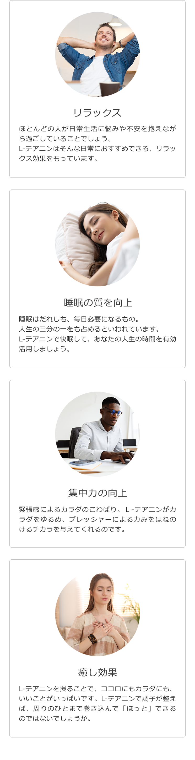 リラックス ほとんどの人が日常生活に悩みや不安を抱えながら過ごしていることでしょう。L-テアニンはそんな日常におすすめできる、リラックス効果をもっています。睡眠の質を向上 睡眠はだれしも、毎日必要になるもの。人生の三分の一をも占めるといわれています。L-テアニンで快眠して、あなたの人生の時間を有効活用しましょう。集中力の向上 緊張感によるカラダのこわばり。Ｌ‐テアニンがカラダをゆるめ、プレッシャーによる力みをはねのけるチカラを与えてくれるのです。癒し効果 L-テアニンを摂ることで、ココロにもカラダにも、いいことがいっぱいです。L-テアニンで調子が整えば、周りのひとまで巻き込んで「ほっと」できるのではないでしょうか。