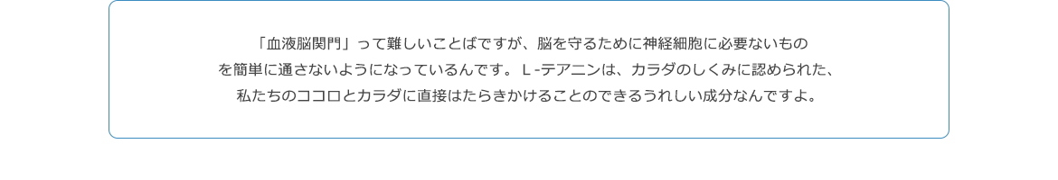 「血液脳関門」って難しいことばですが、脳を守るために神経細胞に必要ないものを簡単に通さないようになっているんです。Ｌ‐テアニンは、カラダのしくみに認められた、私たちのココロとカラダに直接はたらきかけることのできるうれしい成分なんですよ。