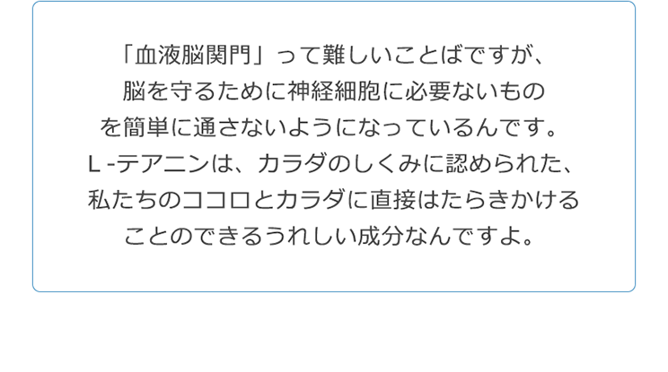 「血液脳関門」って難しいことばですが、脳を守るために神経細胞に必要ないものを簡単に通さないようになっているんです。Ｌ‐テアニンは、カラダのしくみに認められた、私たちのココロとカラダに直接はたらきかけることのできるうれしい成分なんですよ。