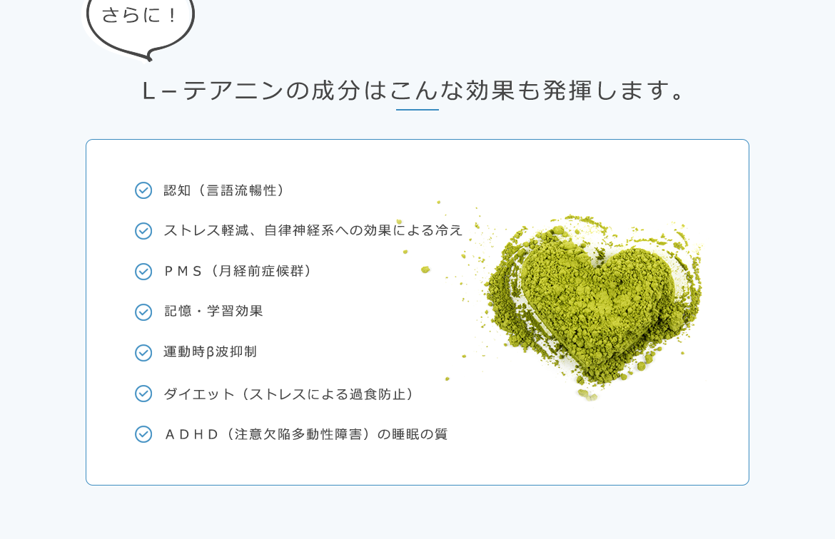 L－テアニンの成分はこんな効果も発揮します。認知（?語流暢性） ストレス軽減、?律神経系への効果による冷え ＰＭＳ（月経前症候群） 記憶・学習効果 運動時β波抑制 ダイエット（ストレスによる過食防止） ＡＤＨＤ（注意欠陥多動性障害）の睡眠の質