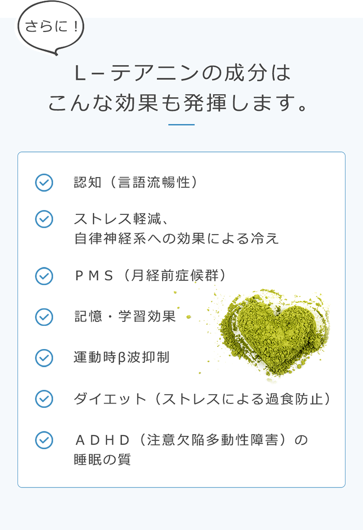 さらに！L－テアニンの成分はこんな効果も発揮します。認知（?語流暢性） ストレス軽減、?律神経系への効果による冷え ＰＭＳ（月経前症候群） 記憶・学習効果 運動時β波抑制 ダイエット（ストレスによる過食防止） ＡＤＨＤ（注意欠陥多動性障害）の睡眠の質